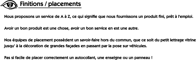 Nous proposons un service de A à Z, ce qui signifie que nous fournissons un produit fini, prêt à l'emploi. Avoir un bon produit est une chose, avoir un bon service en est une autre. Nos équipes de placement possèdent un savoir-faire hors du commun, que ce soit du petit lettrage vitrine jusqu'à la décoration de grandes façades en passant par la pose sur véhicules. Pas si facile de placer correctement un autocollant, une enseigne ou un panneau!