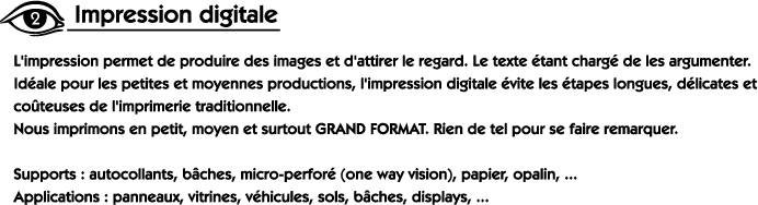 L'impression permet de produire des images et d'attirer le regard. Le texte étant chargé de les argumenter. Idéale pour les petites et moyennes productions, l'impression digitale évite les étapes longues, délicates et coûteuses de l'imprimerie traditionnelle. Nous imprimons en petit, moyen et surtout GRAND FORMAT. Rien de tel pour se faire remarquer. Supports: autocollants, bâches, micro-perforé (one way vision), papier, opalin, ... Applications: panneaux, vitrines, sols, bâches, displays, ...